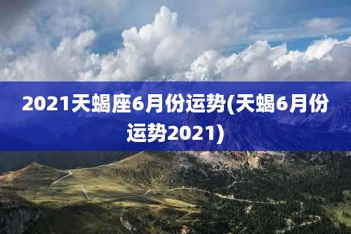 2021天蝎座6月份运势(天蝎6月份运势2021)
