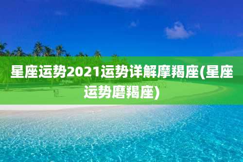 星座运势2021运势详解摩羯座(星座运势磨羯座)