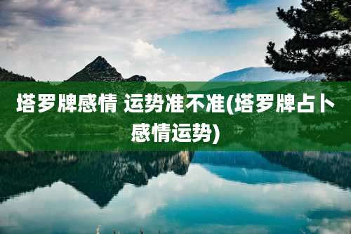 塔罗牌感情 运势准不准(塔罗牌占卜感情运势)