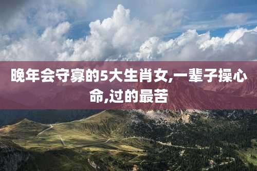 晚年会守寡的5大生肖女,一辈子操心命,过的最苦