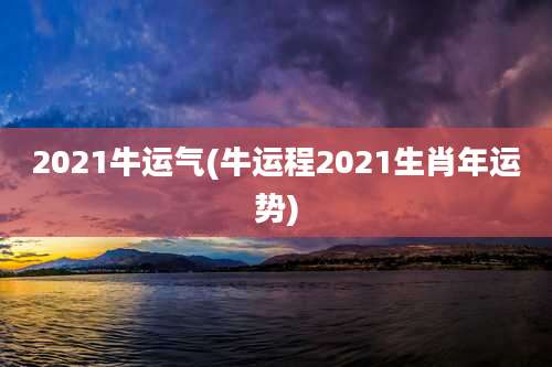 2021牛运气(牛运程2021生肖年运势)