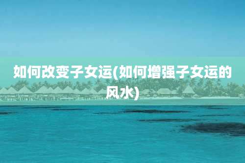 如何改变子女运(如何增强子女运的风水)