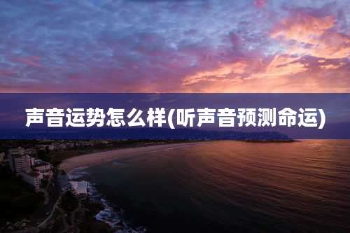 声音运势怎么样(听声音预测命运)
