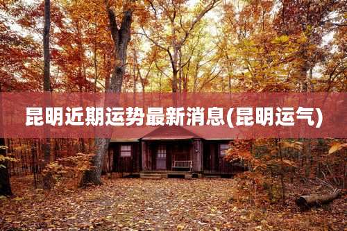 昆明近期运势最新消息(昆明运气)