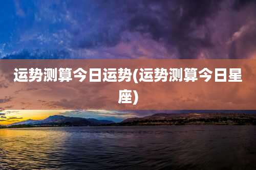 运势测算今日运势(运势测算今日星座)