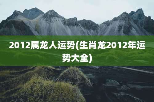 2012属龙人运势(生肖龙2012年运势大全)