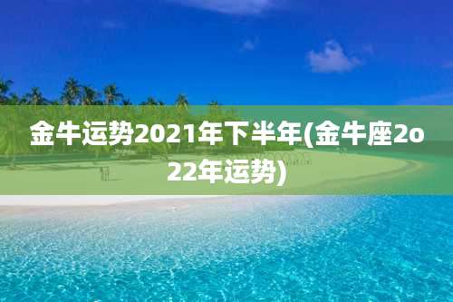 金牛运势2021年下半年(金牛座2o22年运势)