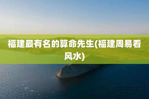 福建最有名的算命先生(福建周易看风水)