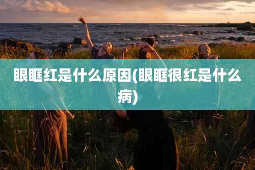 眼眶红是什么原因(眼眶很红是什么病)