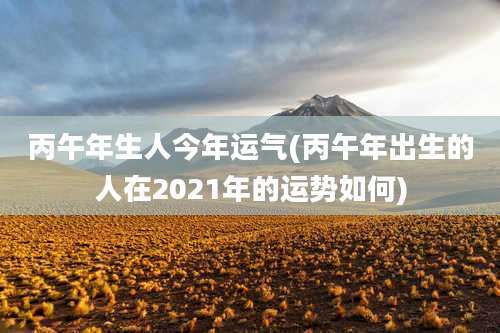 丙午年生人今年运气(丙午年出生的人在2021年的运势如何)