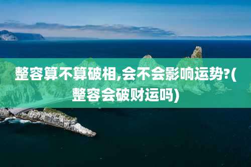 整容算不算破相,会不会影响运势?(整容会破财运吗)