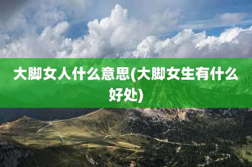 大脚女人什么意思(大脚女生有什么好处)