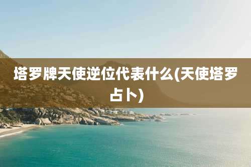 塔罗牌天使逆位代表什么(天使塔罗占卜)