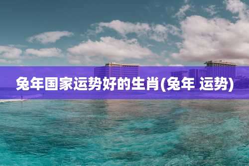 兔年国家运势好的生肖(兔年 运势)