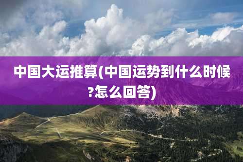 中国大运推算(中国运势到什么时候?怎么回答)