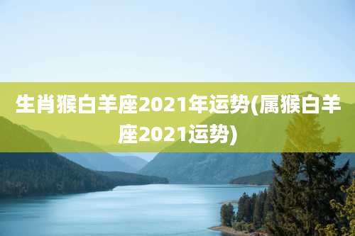 生肖猴白羊座2021年运势(属猴白羊座2021运势)
