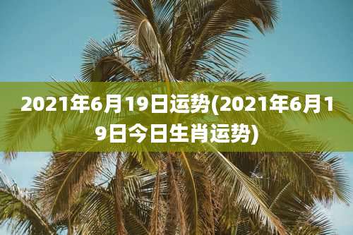2021年6月19日运势(2021年6月19日今日生肖运势)