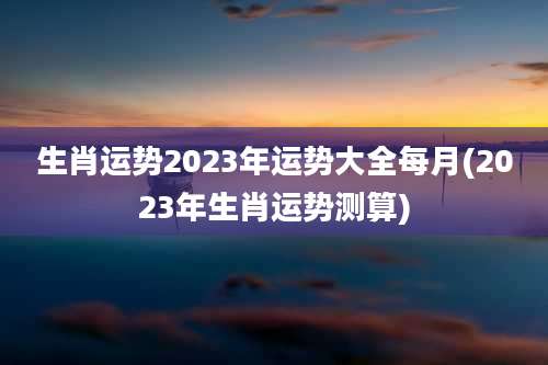 生肖运势2023年运势大全每月(2023年生肖运势测算)