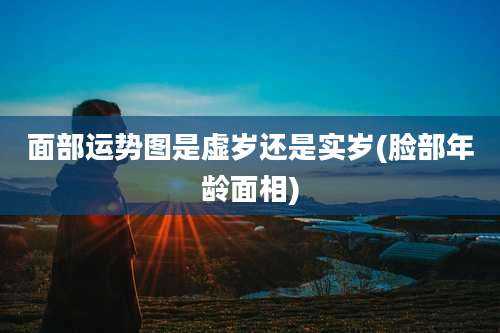 面部运势图是虚岁还是实岁(脸部年龄面相)