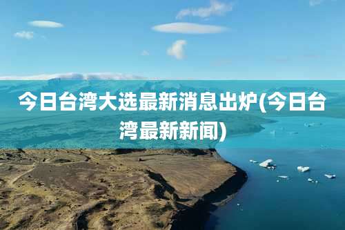 今日台湾大选最新消息出炉(今日台湾最新新闻)