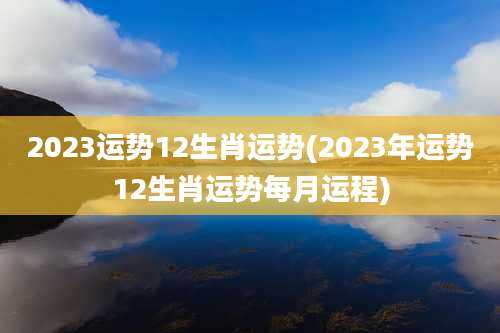 2023运势12生肖运势(2023年运势12生肖运势每月运程)