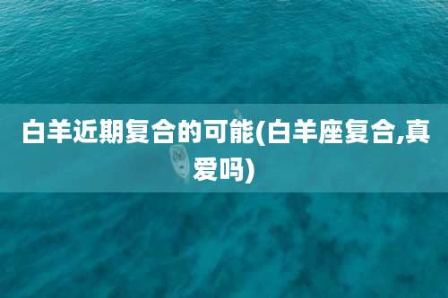 白羊近期复合的可能(白羊座复合,真爱吗)