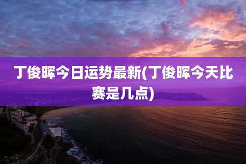 丁俊晖今日运势最新(丁俊晖今天比赛是几点)