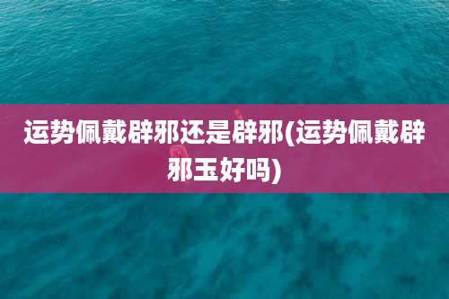 运势佩戴辟邪还是辟邪(运势佩戴辟邪玉好吗)