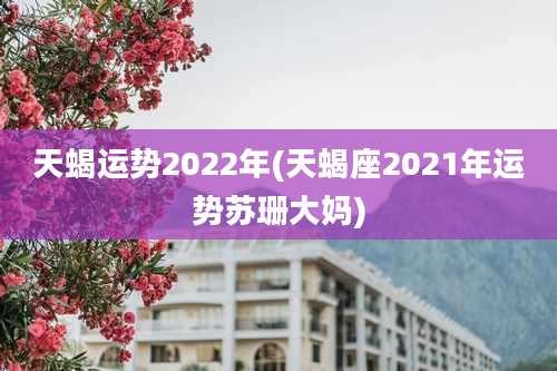 天蝎运势2022年(天蝎座2021年运势苏珊大妈)