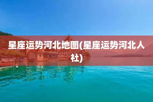 星座运势河北地图(星座运势河北人社)