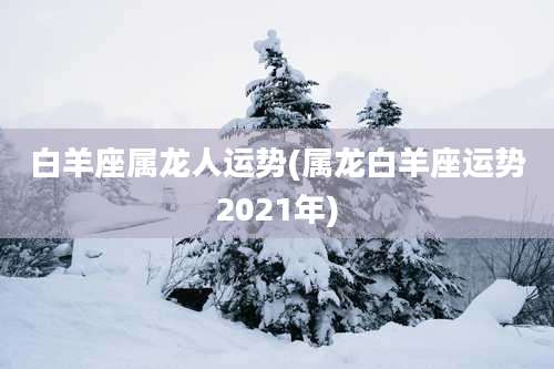 白羊座属龙人运势(属龙白羊座运势2021年)