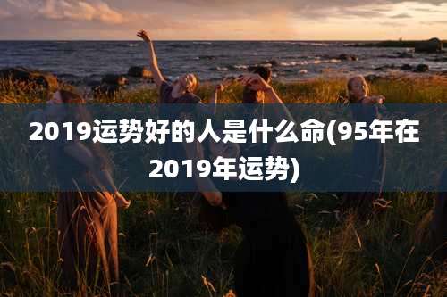 2019运势好的人是什么命(95年在2019年运势)
