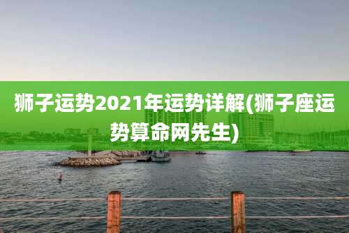 狮子运势2021年运势详解(狮子座运势算命网先生)