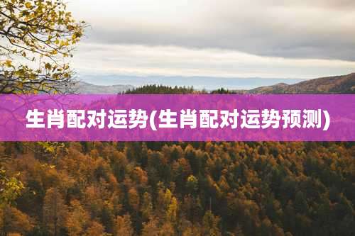 生肖配对运势(生肖配对运势预测)