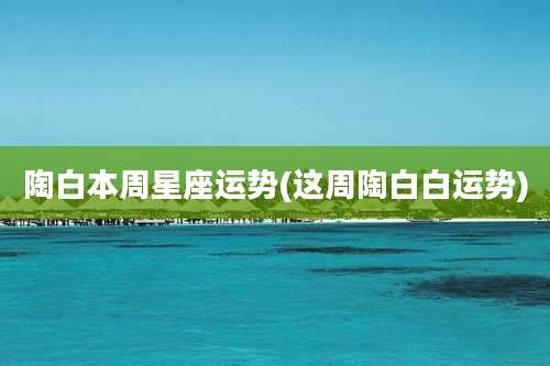 陶白本周星座运势(这周陶白白运势)