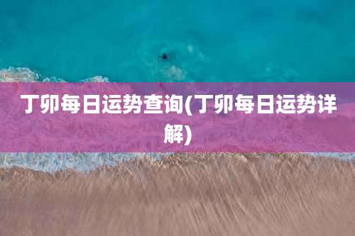 丁卯每日运势查询(丁卯每日运势详解)