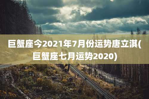 巨蟹座今2021年7月份运势唐立淇(巨蟹座七月运势2020)