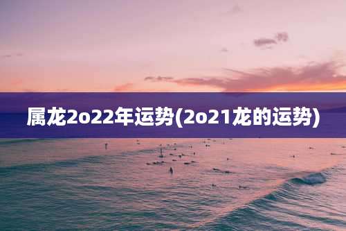 属龙2o22年运势(2o21龙的运势)