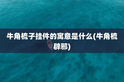 牛角梳子挂件的寓意是什么(牛角梳辟邪)