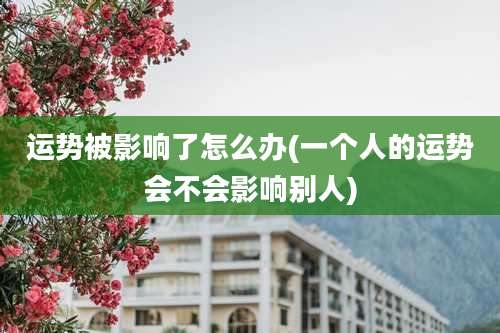 运势被影响了怎么办(一个人的运势会不会影响别人)