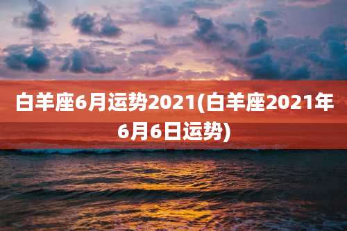 白羊座6月运势2021(白羊座2021年6月6日运势)