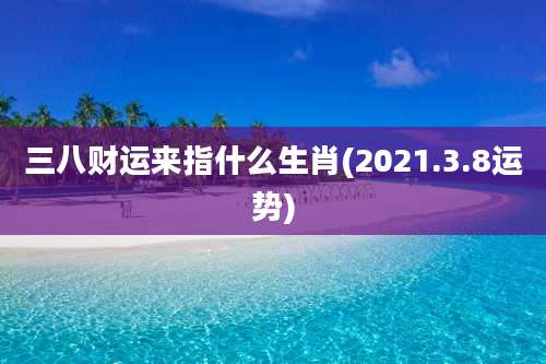 三八财运来指什么生肖(2021.3.8运势)