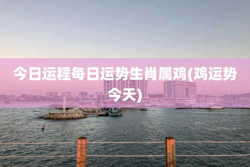 今日运程每日运势生肖属鸡(鸡运势今天)