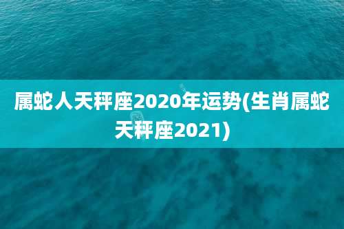 属蛇人天秤座2020年运势(生肖属蛇天秤座2021)