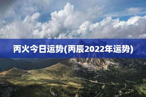 丙火今日运势(丙辰2022年运势)