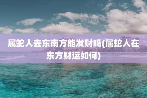 属蛇人去东南方能发财吗(属蛇人在东方财运如何)
