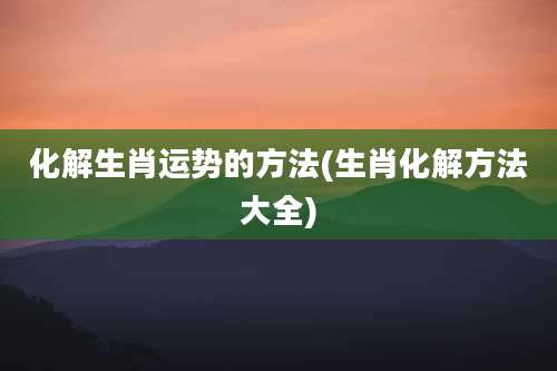 化解生肖运势的方法(生肖化解方法大全)
