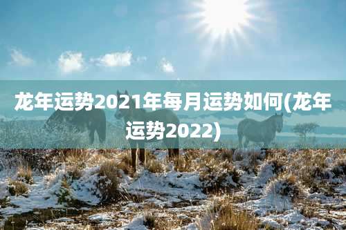 龙年运势2021年每月运势如何(龙年运势2022)