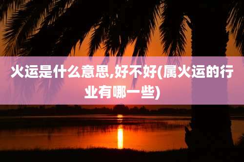 火运是什么意思,好不好(属火运的行业有哪一些)