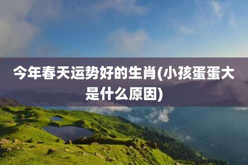 今年春天运势好的生肖(小孩蛋蛋大是什么原因)
